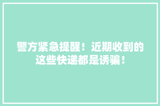 警方紧急提醒！近期收到的这些快递都是诱骗！