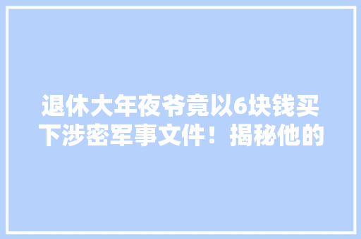 退休大年夜爷竟以6块钱买下涉密军事文件！揭秘他的惊人创造！