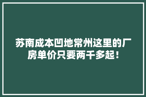 苏南成本凹地常州这里的厂房单价只要两千多起！