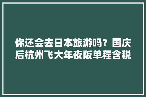 你还会去日本旅游吗？国庆后杭州飞大年夜阪单程含税跌至780元
