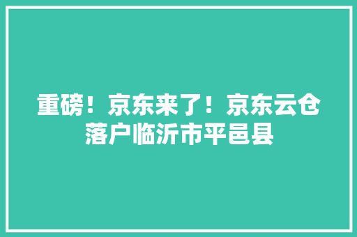 重磅！京东来了！京东云仓落户临沂市平邑县